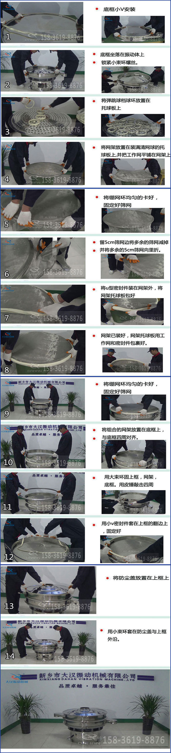 豆?jié){過濾振動篩換網(wǎng)圖示：1，底框小V安裝，2，底框坐落在振動體上，鎖緊小束環(huán)螺絲3，將彈跳球擋球環(huán)放置在托球板上4，將網(wǎng)架放置在裝滿清網(wǎng)球的托球板上，并把工作網(wǎng)平鋪在網(wǎng)架上。5，將繃網(wǎng)環(huán)均勻的卡好固定好篩網(wǎng)。6，留5cm篩網(wǎng)邊將多余的篩網(wǎng)減掉，并將多余的5cm篩網(wǎng)向里折。7，將U型密封件裝在網(wǎng)架外，將網(wǎng)架托球板包好。8，網(wǎng)架已裝好，網(wǎng)架托球板用工作網(wǎng)和密封件包裹好。9，將繃網(wǎng)均勻的卡好固定好篩網(wǎng)10，將組合的網(wǎng)架放置在底框上與底框四周對齊。11，用大束環(huán)固上框，網(wǎng)架，底框。用皮錘敲擊四周。12，用小V密封件套在上框的翻邊上，固定好。13，將防塵蓋放置在上框上。14，用小束環(huán)套在防塵蓋與上框沿。